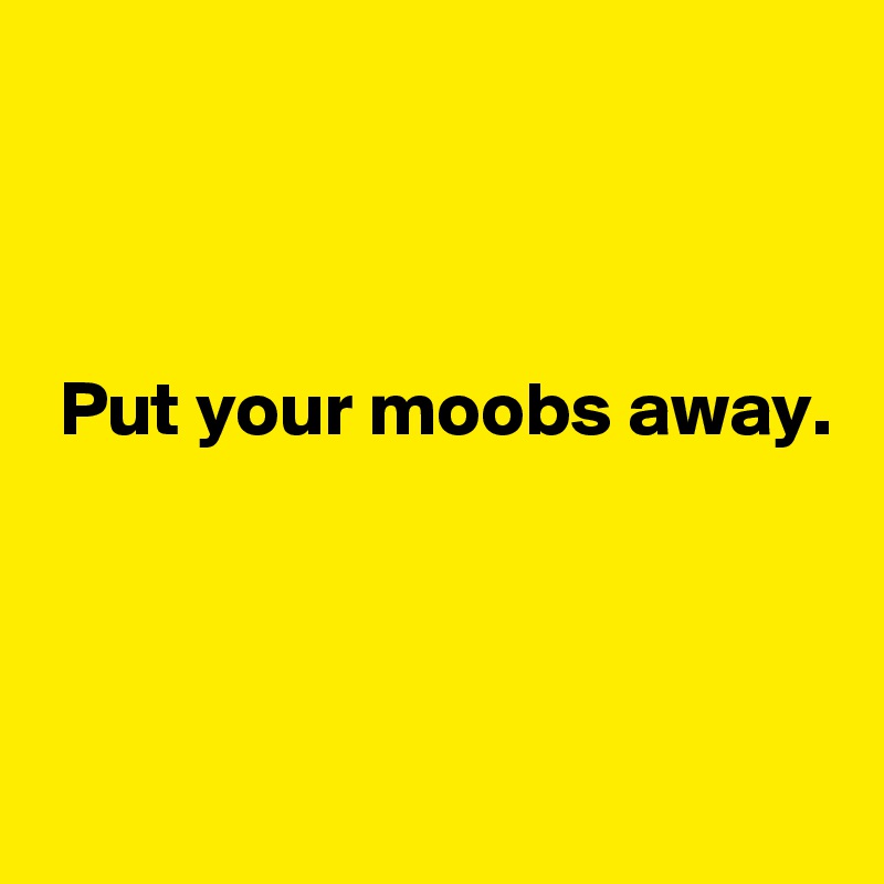 



 Put your moobs away. 



