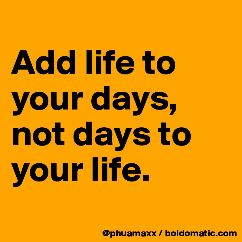 
Add life to your days,
not days to your life.
