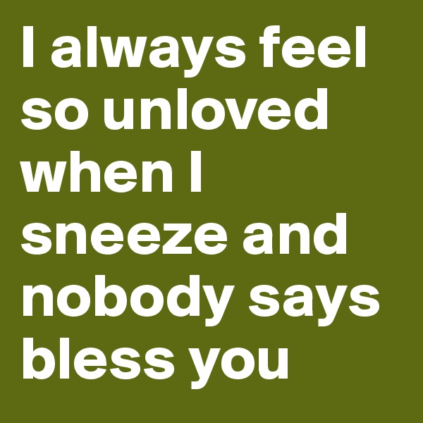 I always feel so unloved when I sneeze and nobody says bless you 