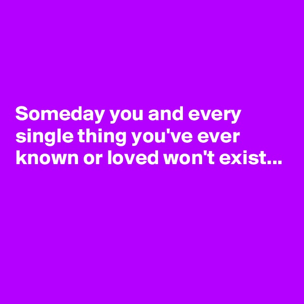 



Someday you and every single thing you've ever known or loved won't exist...




