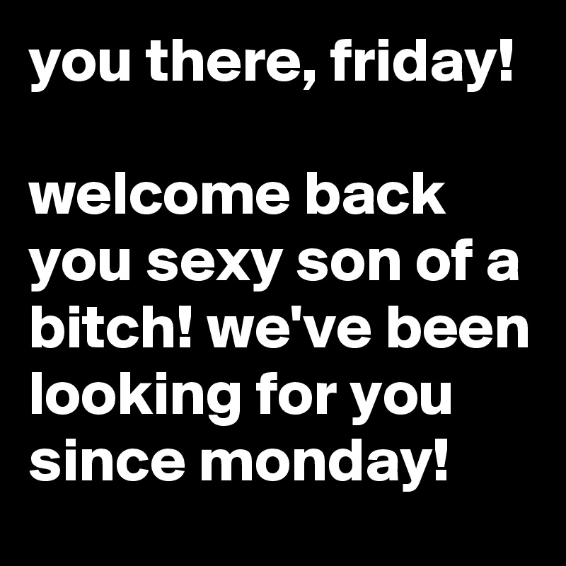 you there, friday!

welcome back you sexy son of a bitch! we've been looking for you since monday!