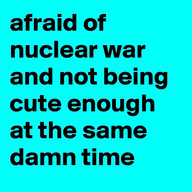 afraid of nuclear war and not being cute enough at the same damn time