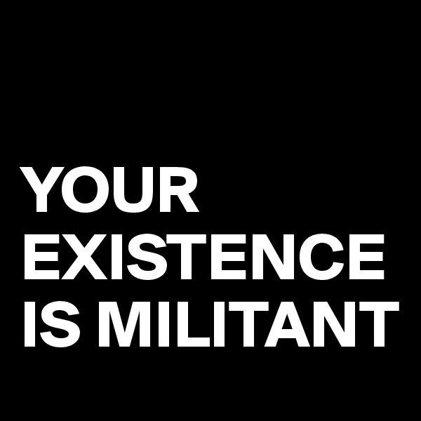 

YOUR EXISTENCE IS MILITANT