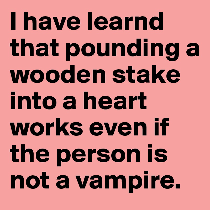 I have learnd that pounding a wooden stake into a heart works even if the person is not a vampire. 