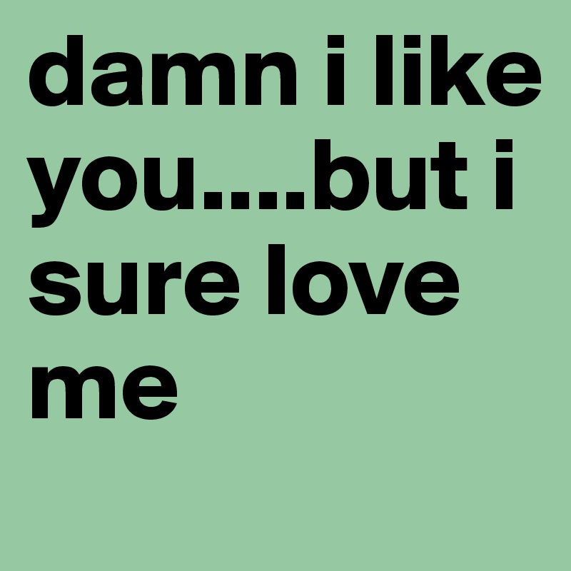 damn i like you....but i sure love me