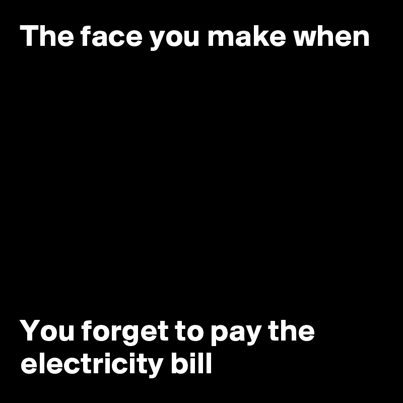 The face you make when








You forget to pay the electricity bill