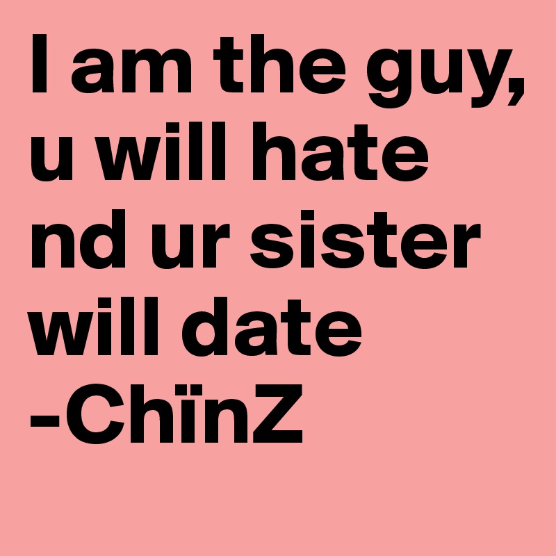 I am the guy, u will hate nd ur sister will date 
-ChïnZ