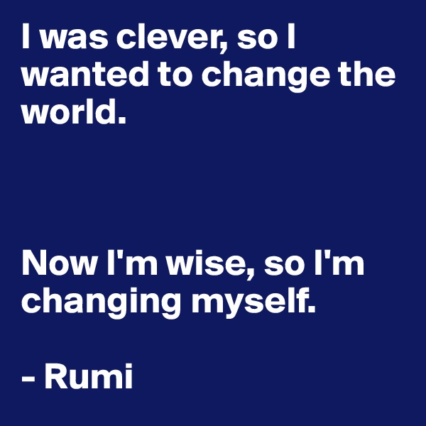 I was clever, so I wanted to change the world. 



Now I'm wise, so I'm changing myself. 

- Rumi