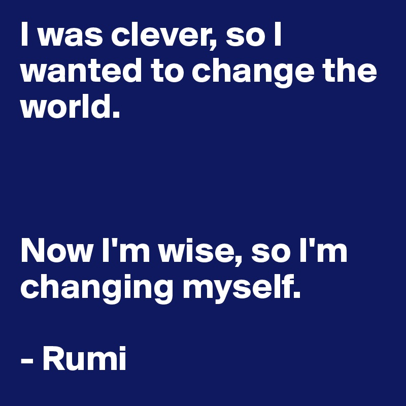 I was clever, so I wanted to change the world. 



Now I'm wise, so I'm changing myself. 

- Rumi