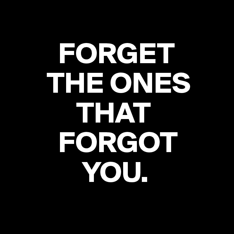 
        FORGET
      THE ONES        
           THAT
        FORGOT
            YOU.
