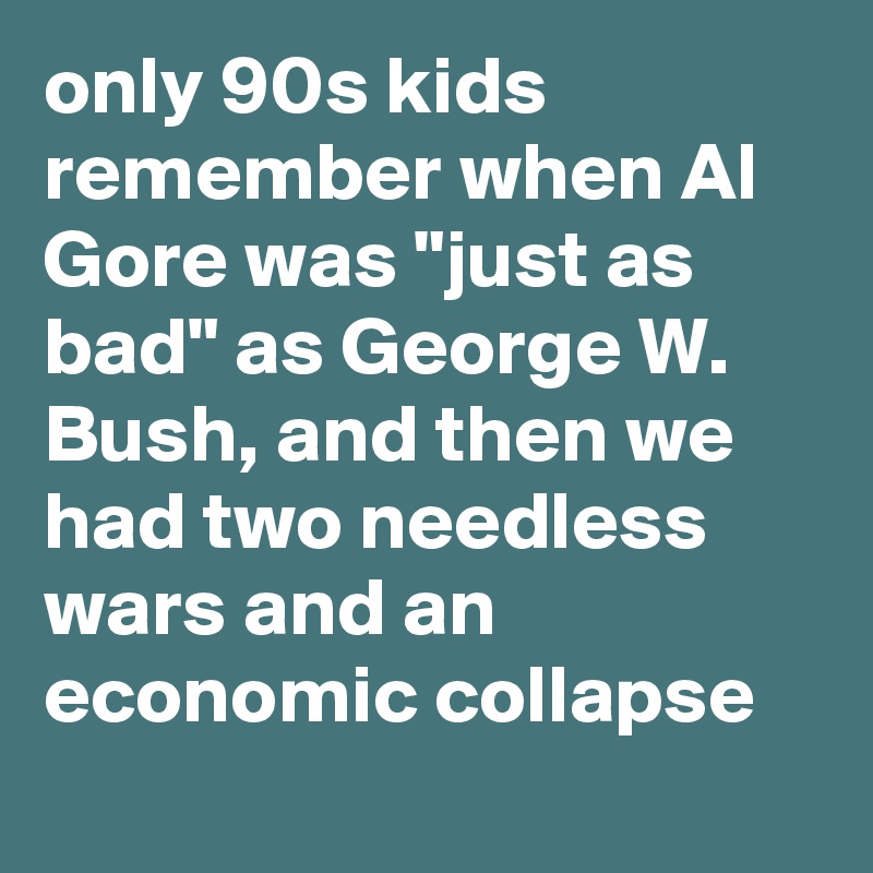only 90s kids remember when Al Gore was "just as bad" as George W. Bush, and then we had two needless wars and an economic collapse