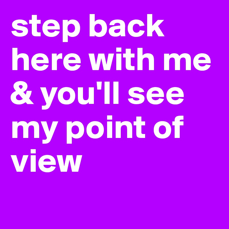 step back here with me & you'll see my point of view
