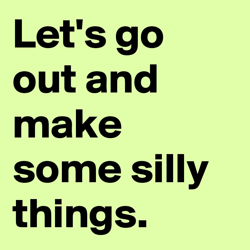 Let's go out and make some silly things.