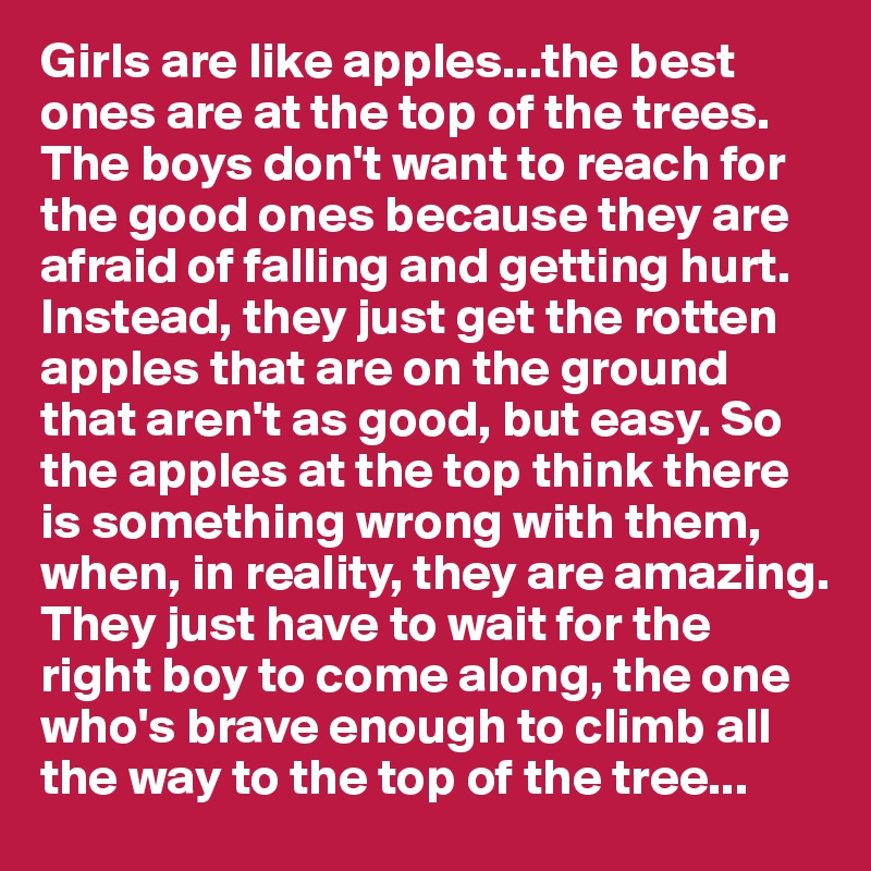 Girls are like apples...the best ones are at the top of the trees. The boys don't want to reach for the good ones because they are afraid of falling and getting hurt. Instead, they just get the rotten apples that are on the ground that aren't as good, but easy. So the apples at the top think there is something wrong with them, when, in reality, they are amazing. They just have to wait for the right boy to come along, the one who's brave enough to climb all the way to the top of the tree... 