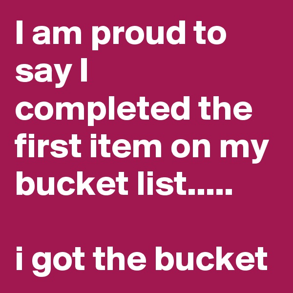 I am proud to say I completed the first item on my bucket list..... 

i got the bucket 