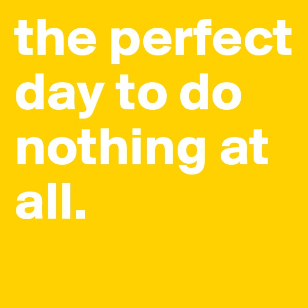 the perfect day to do nothing at all.