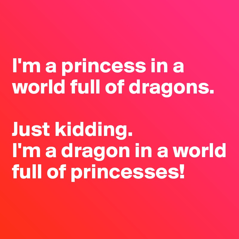 

I'm a princess in a world full of dragons.

Just kidding. 
I'm a dragon in a world full of princesses!

