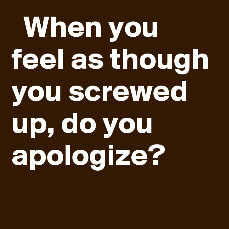   When you feel as though you screwed up, do you apologize?
