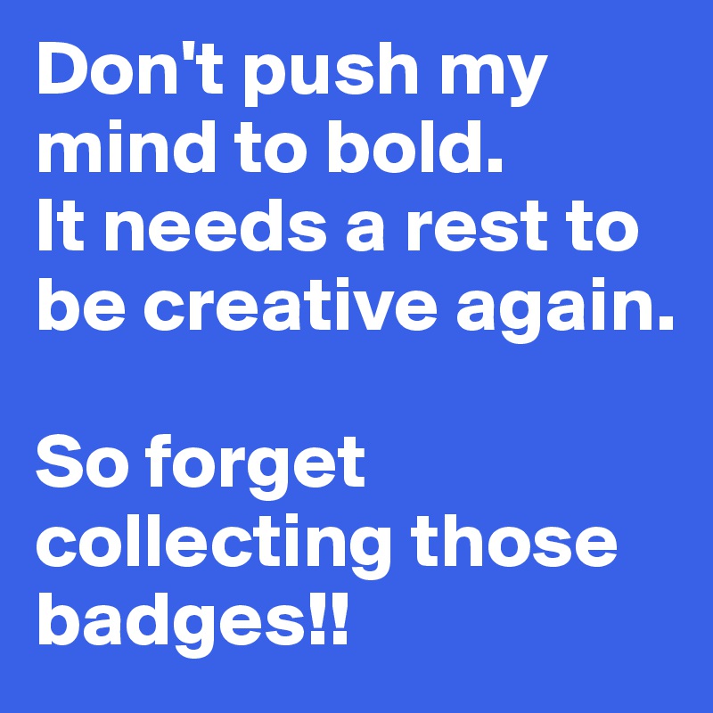 Don't push my mind to bold. 
It needs a rest to be creative again. 

So forget collecting those badges!! 