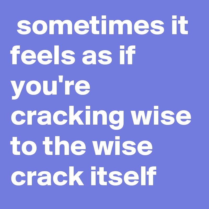  sometimes it feels as if you're cracking wise to the wise crack itself