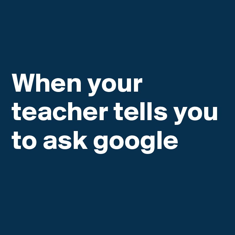

When your teacher tells you to ask google 

