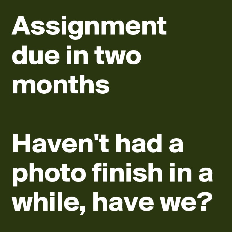 Assignment due in two months 

Haven't had a photo finish in a while, have we?