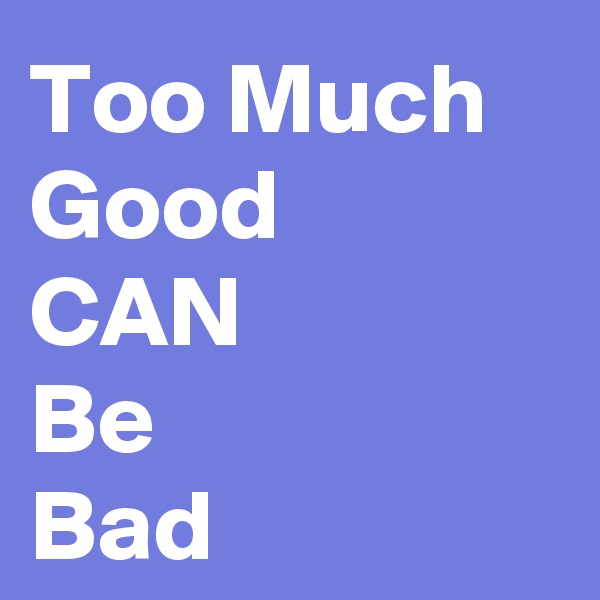 Too Much Good
CAN
Be
Bad