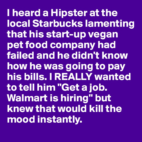 I heard a Hipster at the local Starbucks lamenting that his start-up vegan pet food company had failed and he didn't know how he was going to pay his bills. I REALLY wanted to tell him "Get a job. Walmart is hiring" but knew that would kill the mood instantly.