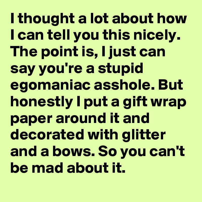 I thought a lot about how I can tell you this nicely. The point is, I just can say you're a stupid egomaniac asshole. But honestly I put a gift wrap paper around it and decorated with glitter and a bows. So you can't be mad about it.