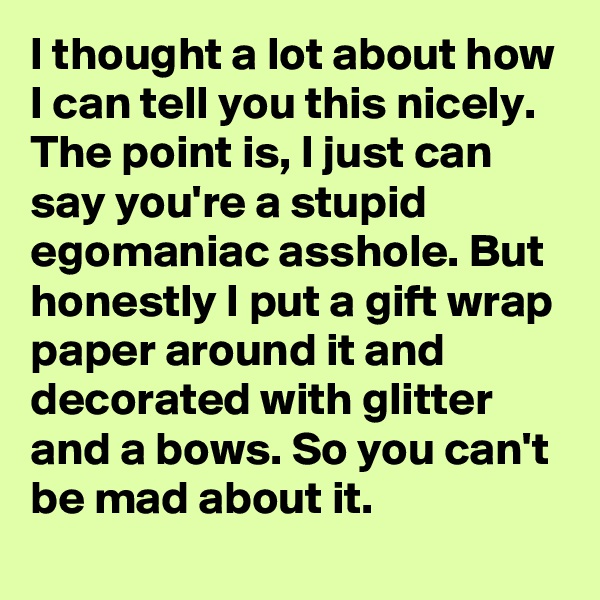 I thought a lot about how I can tell you this nicely. The point is, I just can say you're a stupid egomaniac asshole. But honestly I put a gift wrap paper around it and decorated with glitter and a bows. So you can't be mad about it.