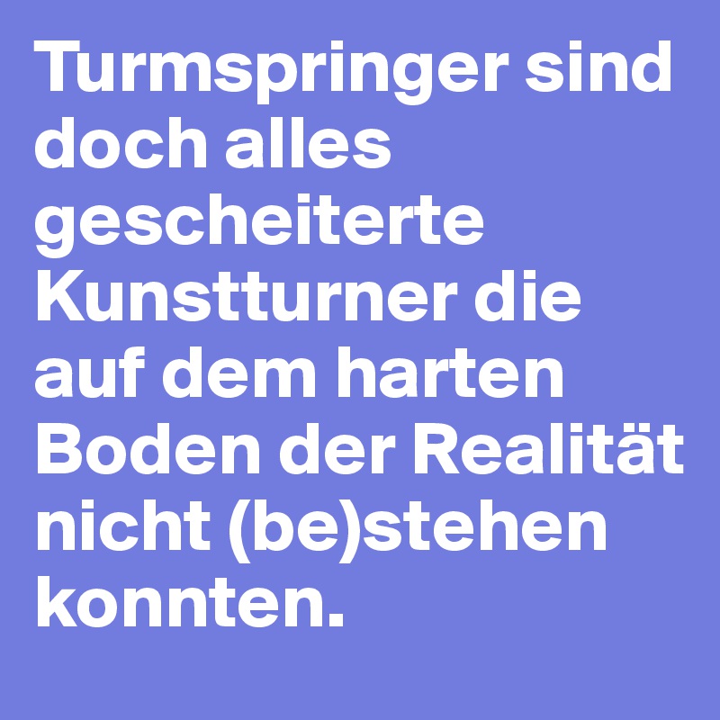 Turmspringer sind doch alles gescheiterte Kunstturner die auf dem harten Boden der Realität nicht (be)stehen konnten.