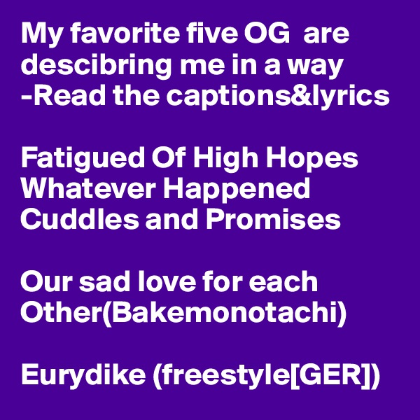 My favorite five OG  are descibring me in a way 
-Read the captions&lyrics

Fatigued Of High Hopes
Whatever Happened
Cuddles and Promises

Our sad love for each Other(Bakemonotachi)

Eurydike (freestyle[GER])