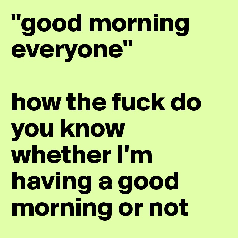 "good morning everyone"

how the fuck do you know whether I'm having a good morning or not