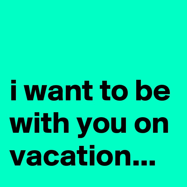 

i want to be with you on vacation...