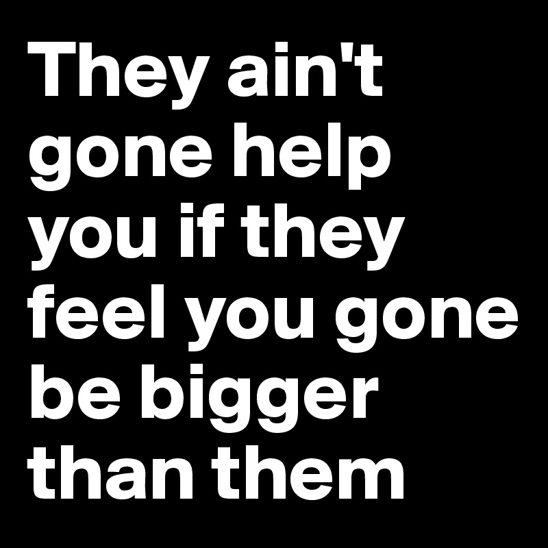 They ain't gone help you if they feel you gone be bigger than them