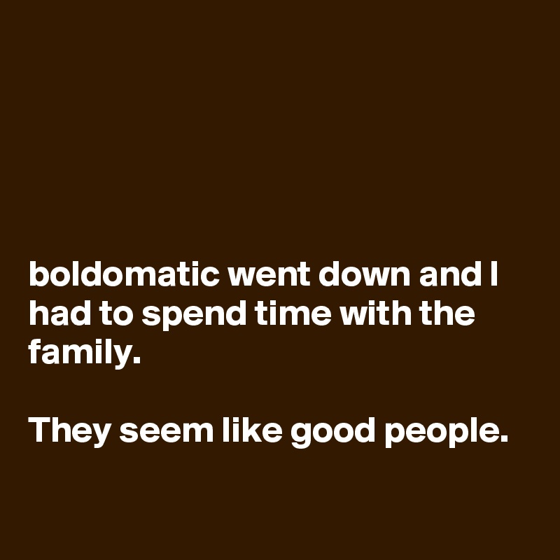 




boldomatic went down and I had to spend time with the family.

They seem like good people.

