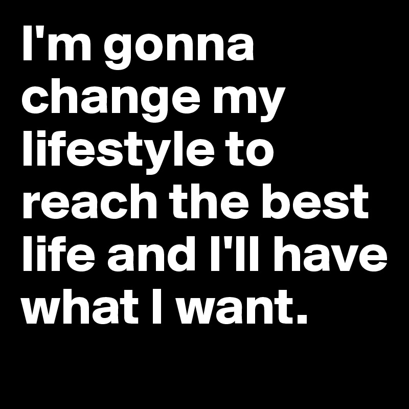 I'm gonna change my lifestyle to reach the best life and I'll have what I want. 