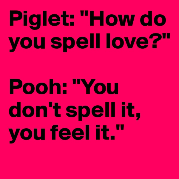 Piglet: "How do you spell love?"

Pooh: "You don't spell it, you feel it."