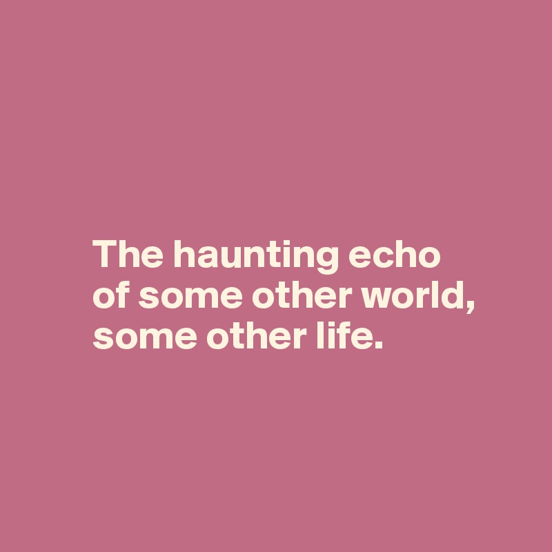 




        The haunting echo 
        of some other world, 
        some other life.



