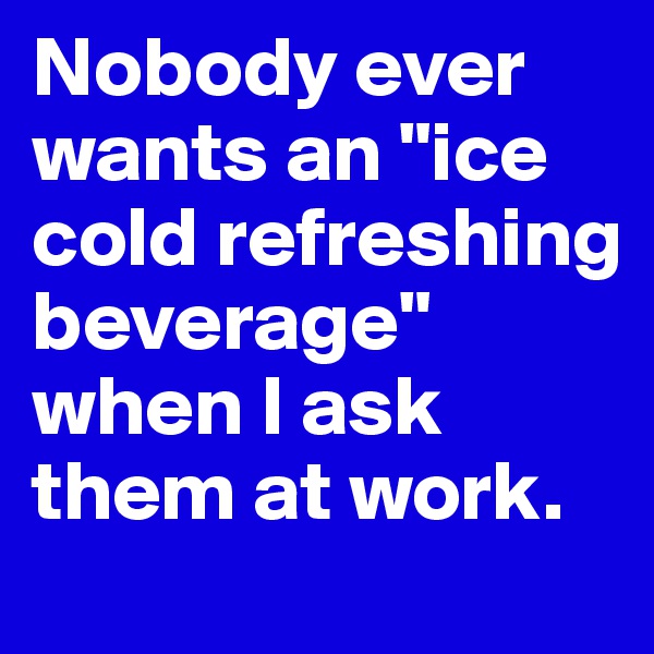 Nobody ever wants an "ice cold refreshing beverage" when I ask them at work.