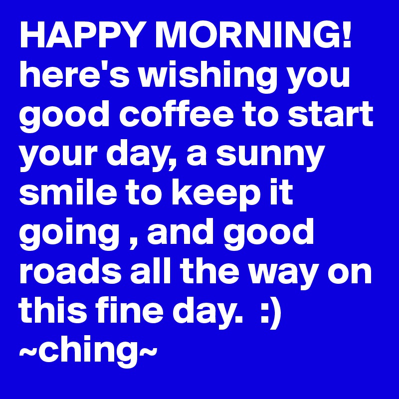 HAPPY MORNING! here's wishing you good coffee to start your day, a sunny smile to keep it going , and good roads all the way on this fine day.  :)  ~ching~