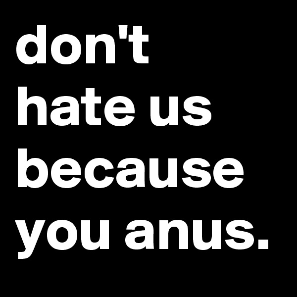 don't hate us because you anus.