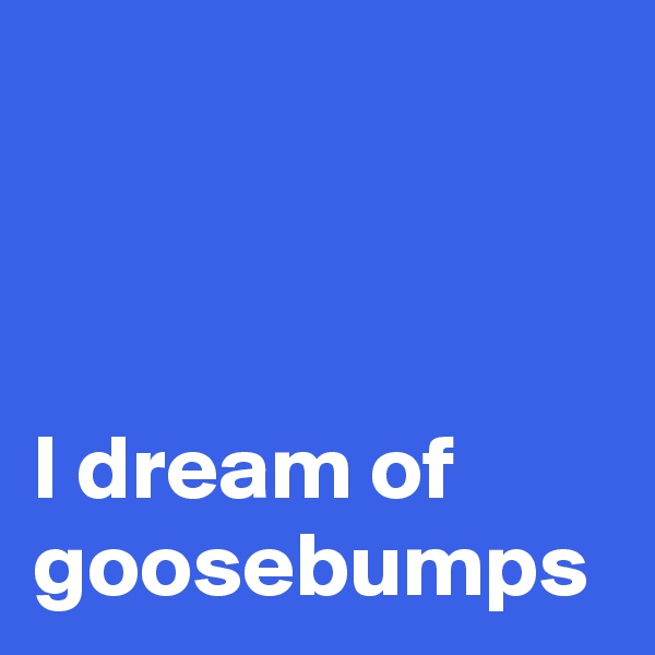 



I dream of goosebumps