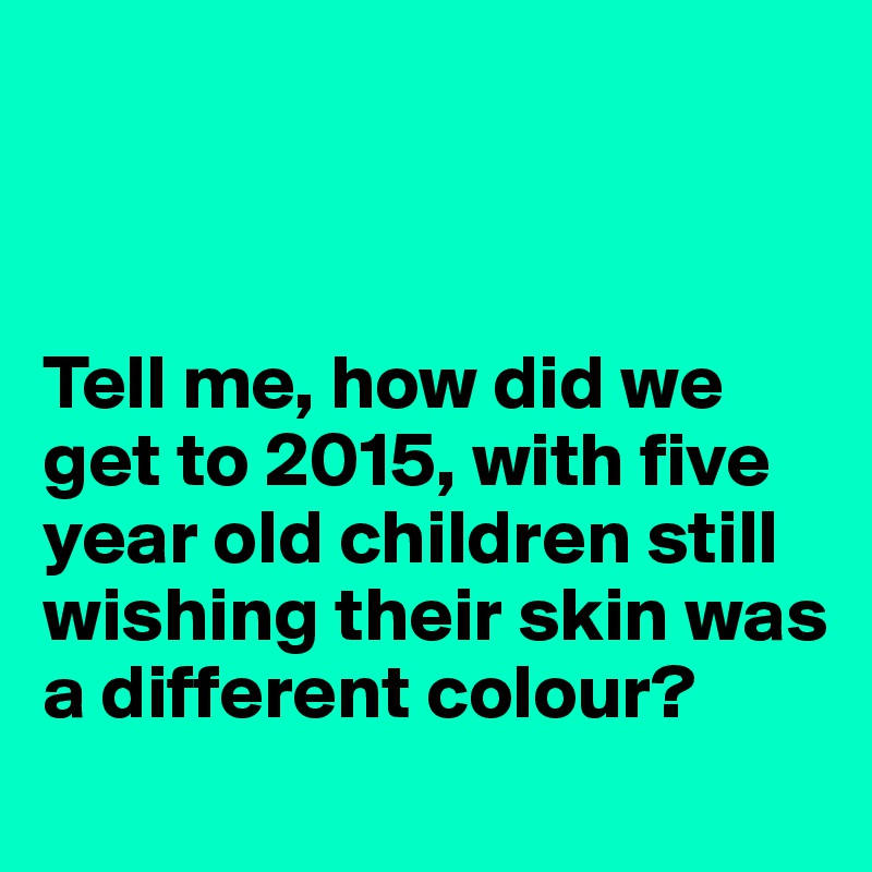 



Tell me, how did we get to 2015, with five year old children still wishing their skin was a different colour? 