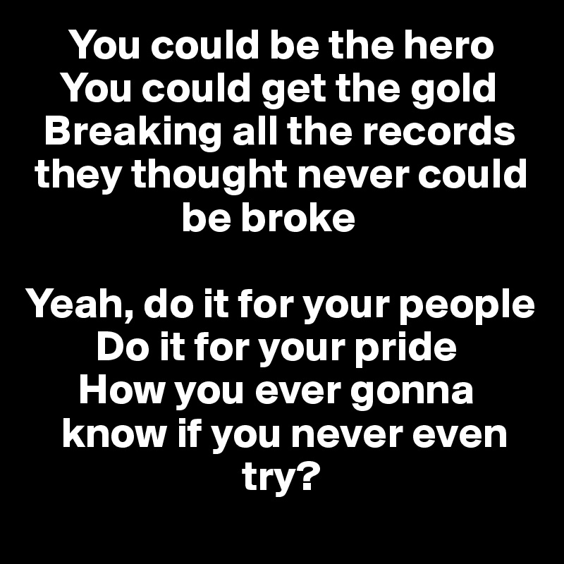      You could be the hero
    You could get the gold 
  Breaking all the records  
 they thought never could  
                  be broke

Yeah, do it for your people 
        Do it for your pride
      How you ever gonna    
    know if you never even   
                         try?