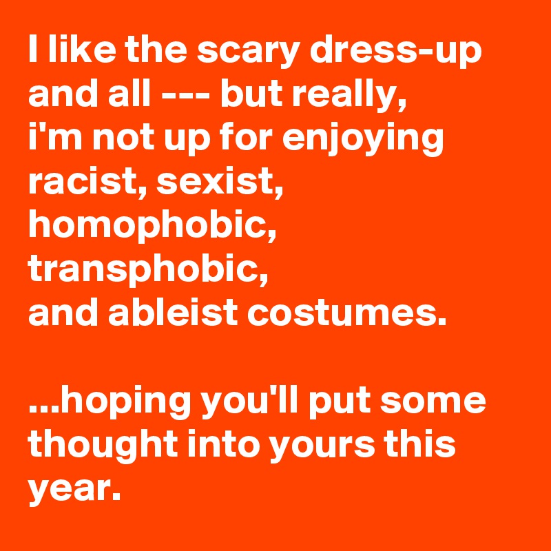 I like the scary dress-up and all --- but really, 
i'm not up for enjoying 
racist, sexist, homophobic, transphobic, 
and ableist costumes. 

...hoping you'll put some thought into yours this year.