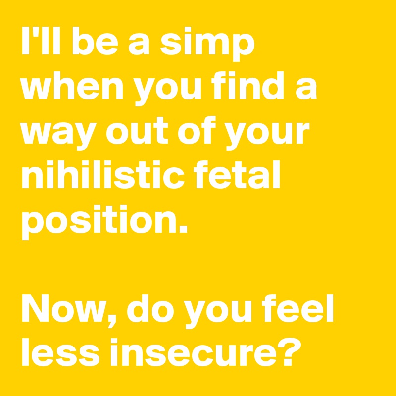 I'll be a simp when you find a way out of your nihilistic fetal position.

Now, do you feel less insecure? 