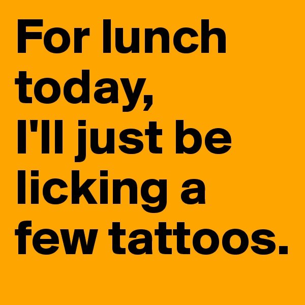 For lunch today, 
I'll just be licking a few tattoos.
