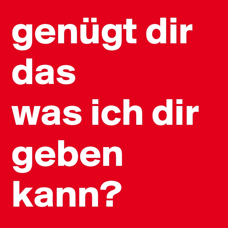 genügt dir das 
was ich dir geben kann?