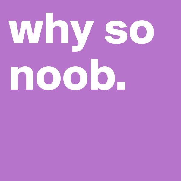 why so noob.